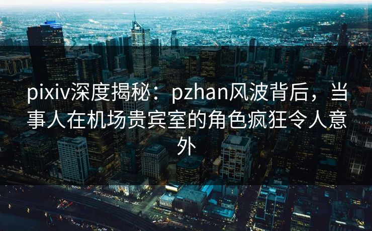 pixiv深度揭秘:pzhan风波背后,当事人在机场贵宾室的角色疯狂令人意外 pixiv深度揭秘:pzhan风波背后,当事人在机场贵宾室的角色疯狂令人意外
