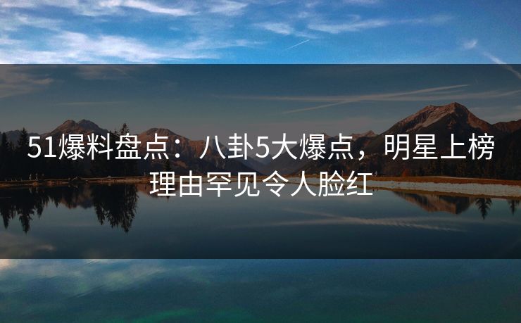 51爆料盘点:八卦5大爆点,明星上榜理由罕见令人脸红 51爆料盘点:八卦5大爆点,明星上榜理由罕见令人脸红