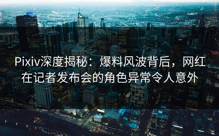 Pixiv深度揭秘：爆料风波背后，网红在记者发布会的角色异常令人意外