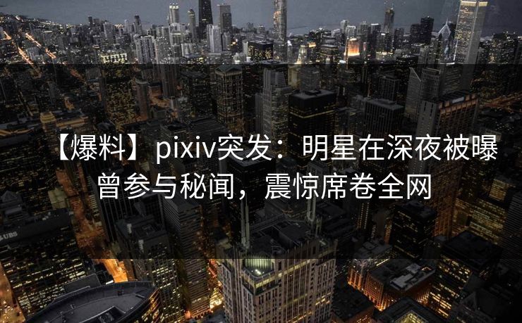 【爆料】pixiv突发：明星在深夜被曝曾参与秘闻，震惊席卷全网