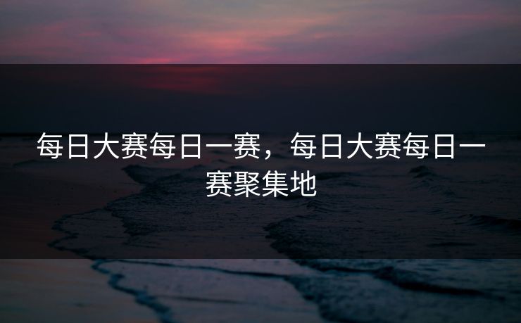 每日大赛每日一赛,每日大赛每日一赛聚集地 每日大赛每日一赛,每日大赛每日一赛聚集地