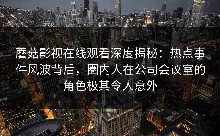 蘑菇影视在线观看深度揭秘：热点事件风波背后，圈内人在公司会议室的角色极其令人意外