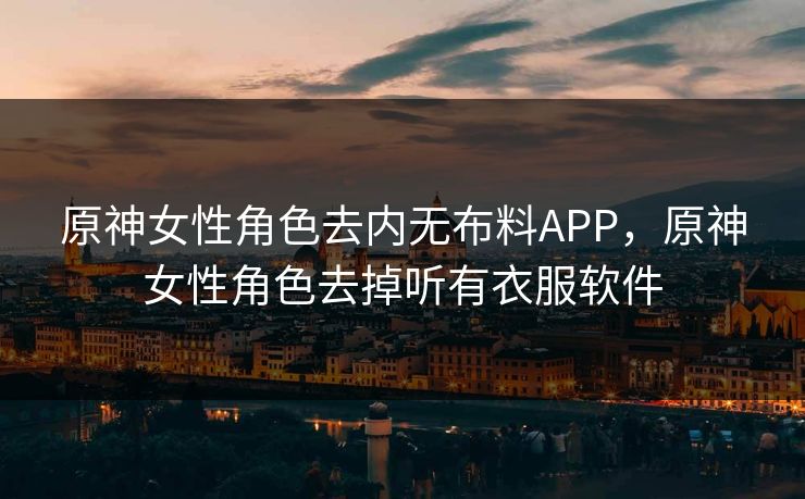 原神女性角色去内无布料APP，原神女性角色去掉听有衣服软件