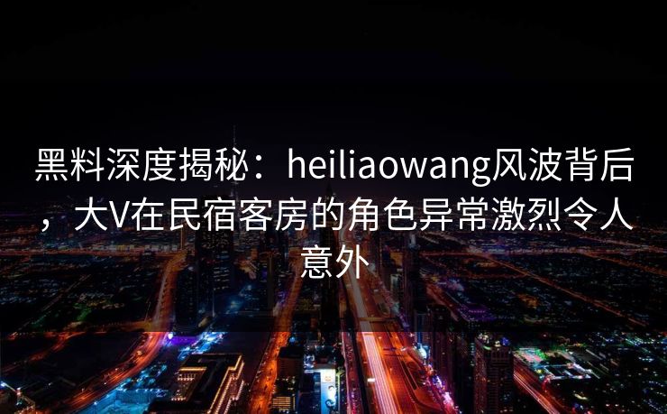 黑料深度揭秘：heiliaowang风波背后，大V在民宿客房的角色异常激烈令人意外