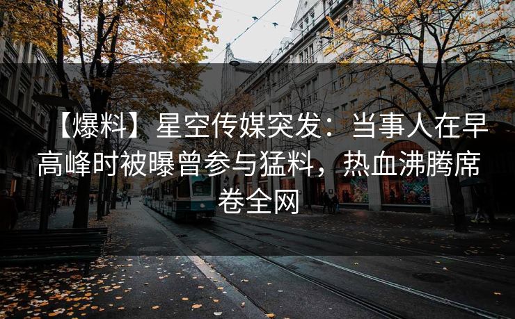 【爆料】星空传媒突发：当事人在早高峰时被曝曾参与猛料，热血沸腾席卷全网