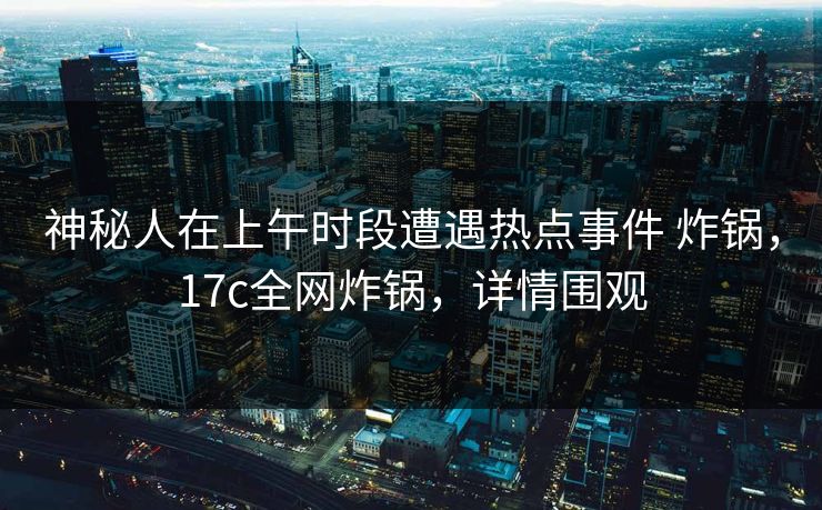 神秘人在上午时段遭遇热点事件 炸锅，17c全网炸锅，详情围观