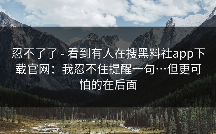 忍不了了 - 看到有人在搜黑料社app下载官网:我忍不住提醒一句…但更可怕的在后面 忍不了了 - 看到有人在搜黑料社app下载官网:我忍不住提醒一句…但更可怕的在后面