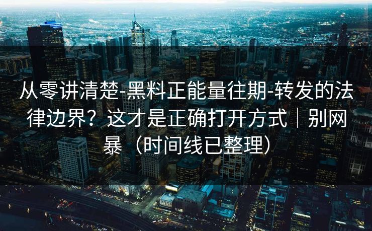 从零讲清楚-黑料正能量往期-转发的法律边界？这才是正确打开方式｜别网暴（时间线已整理）