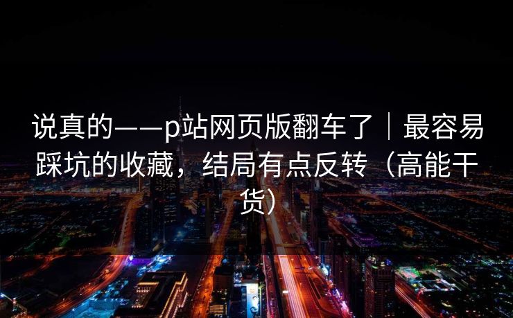 说真的——p站网页版翻车了｜最容易踩坑的收藏，结局有点反转（高能干货）
