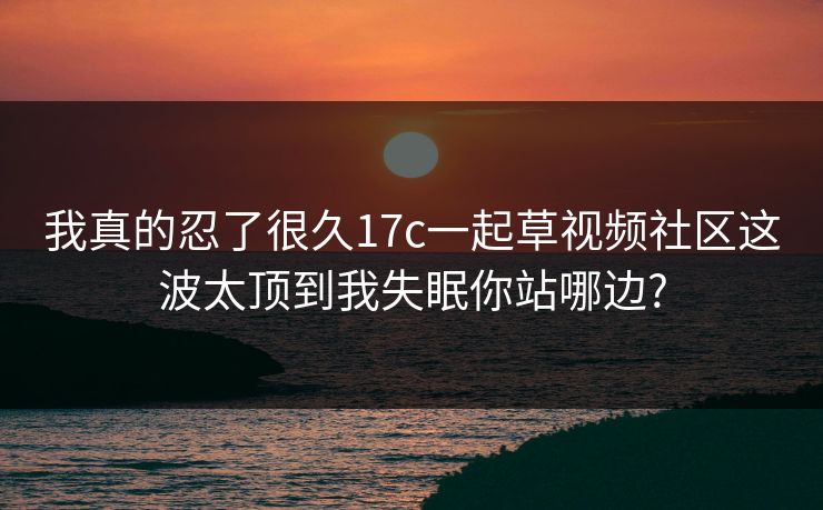 我真的忍了很久17c一起草视频社区这波太顶到我失眠你站哪边? 我真的忍了很久17c一起草视频社区这波太顶到我失眠你站哪边?