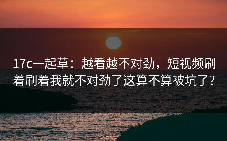 17c一起草:越看越不对劲,短视频刷着刷着我就不对劲了这算不算被坑了? 17c一起草:越看越不对劲,短视频刷着刷着我就不对劲了这算不算被坑了?