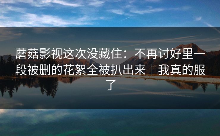 蘑菇影视这次没藏住：不再讨好里一段被删的花絮全被扒出来｜我真的服了